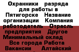 Охранники 4 разряда для работы в Пятигорске › Название организации ­ Компания-работодатель › Отрасль предприятия ­ Другое › Минимальный оклад ­ 1 - Все города Работа » Вакансии   . Алтайский край,Алейск г.